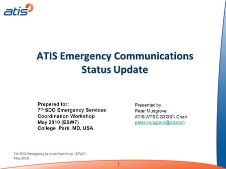 1 7th SDO Emergency Services Workshop (ESW7) May 2010 ATIS Emergency Communications Status Update Presented by: Peter Musgrove ATIS WTSC G3GSN Chair