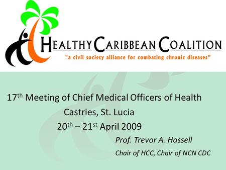 17 th Meeting of Chief Medical Officers of Health Castries, St. Lucia 20 th – 21 st April 2009 Prof. Trevor A. Hassell Chair of HCC, Chair of NCN CDC.