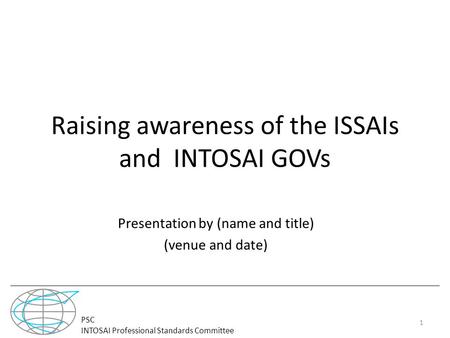 PSC INTOSAI Professional Standards Committee Raising awareness of the ISSAIs and INTOSAI GOVs Presentation by (name and title) (venue and date) 1.