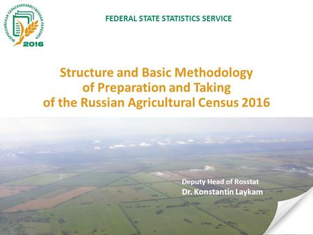 Structure and Basic Methodology of Preparation and Taking of the Russian Agricultural Census 2016 Deputy Head of Rosstat Dr. Konstantin Laykam FEDERAL.