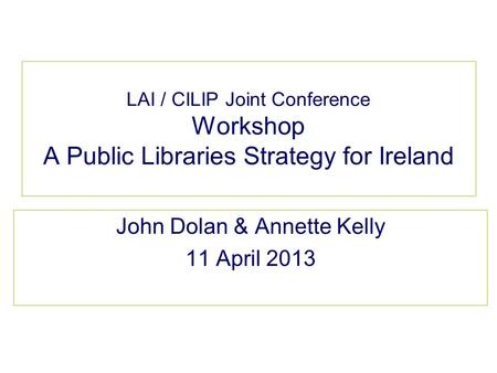 LAI / CILIP Joint Conference Workshop A Public Libraries Strategy for Ireland John Dolan & Annette Kelly 11 April 2013.