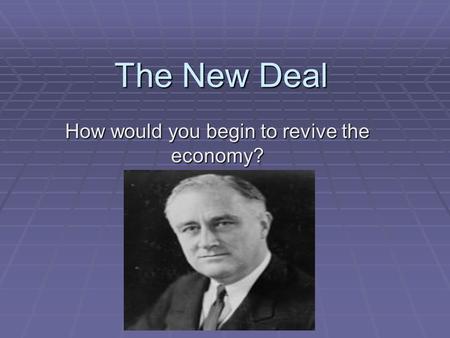 The New Deal How would you begin to revive the economy?