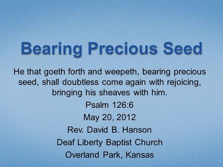 He that goeth forth and weepeth, bearing precious seed, shall doubtless come again with rejoicing, bringing his sheaves with him. Psalm 126:6 May 20, 2012.
