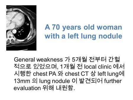 A 70 years old woman with a left lung nodule General weakness 가 5 개월 전부터 간헐 적으로 있었으며, 1 개월 전 local clinic 에서 시행한 chest PA 와 chest CT 상 left lung 에 13mm.