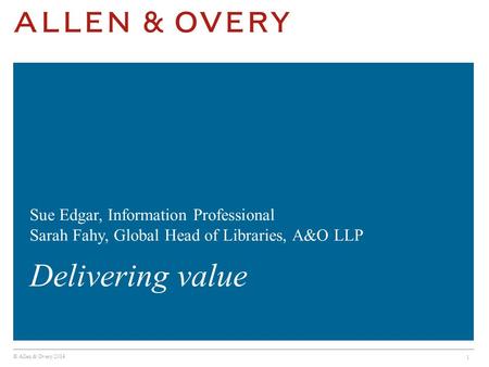 © Allen & Overy 2014 1 Sue Edgar, Information Professional Sarah Fahy, Global Head of Libraries, A&O LLP Delivering value.