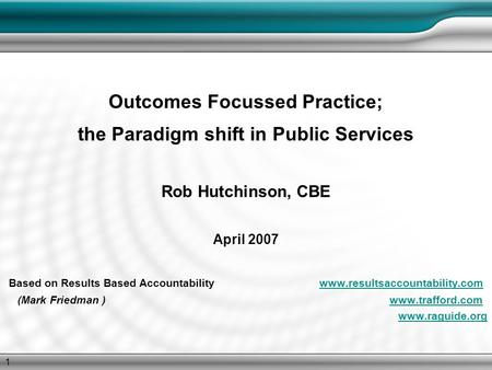 1 Outcomes Focussed Practice; the Paradigm shift in Public Services Rob Hutchinson, CBE April 2007 Based on Results Based Accountability www.resultsaccountability.comwww.resultsaccountability.com.