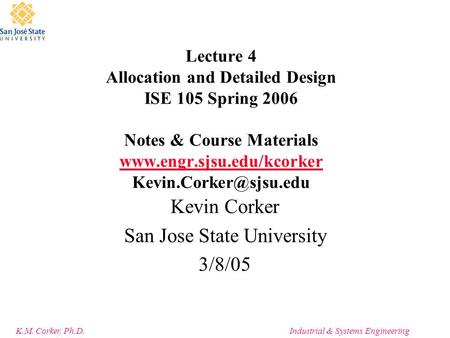K.M. Corker, Ph.D.Industrial & Systems Engineering Lecture 4 Allocation and Detailed Design ISE 105 Spring 2006 Notes & Course Materials www.engr.sjsu.edu/kcorker.