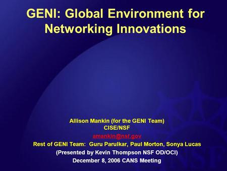 GENI: Global Environment for Networking Innovations Allison Mankin (for the GENI Team) CISE/NSF Rest of GENI Team: Guru Parulkar, Paul.