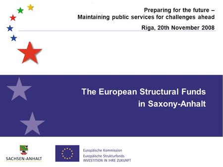 Preparing for the future – Maintaining public services for challenges ahead Riga, 20th November 2008 The European Structural Funds in Saxony-Anhalt.