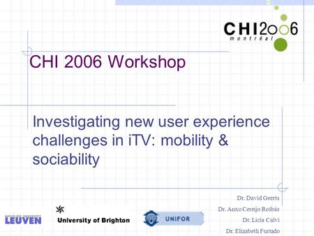 CHI 2006 Workshop Investigating new user experience challenges in iTV: mobility & sociability Dr. David Geerts Dr. Anxo Cereijo Roibàs Dr. Licia Calvi.