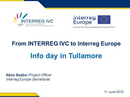 European Union | European Regional Development Fund From INTERREG IVC to Interreg Europe Info day in Tullamore Akos Szabo| Project Officer Interreg Europe.
