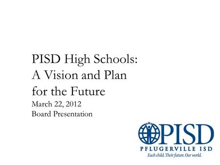 PISD High Schools: A Vision and Plan for the Future March 22, 2012 Board Presentation.