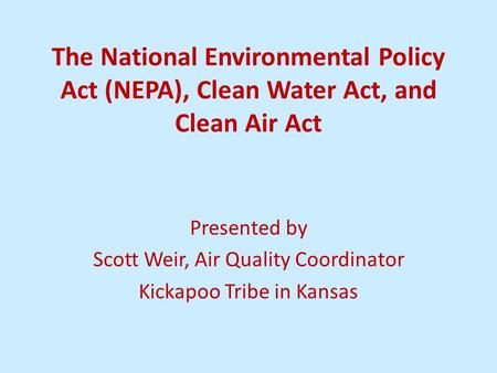 The National Environmental Policy Act (NEPA), Clean Water Act, and Clean Air Act Presented by Scott Weir, Air Quality Coordinator Kickapoo Tribe in Kansas.