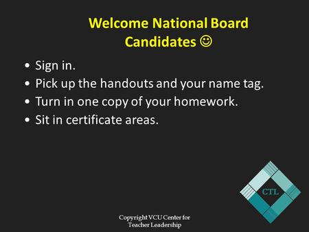 Copyright VCU Center for Teacher Leadership Welcome National Board Candidates Sign in. Pick up the handouts and your name tag. Turn in one copy of your.