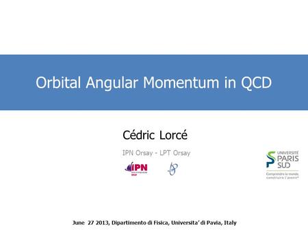 Cédric Lorcé IPN Orsay - LPT Orsay Orbital Angular Momentum in QCD June 27 2013, Dipartimento di Fisica, Universita’ di Pavia, Italy.