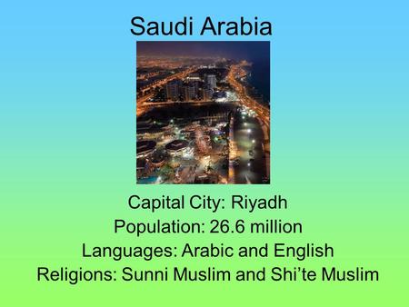 Saudi Arabia Capital City: Riyadh Population: 26.6 million Languages: Arabic and English Religions: Sunni Muslim and Shi’te Muslim.