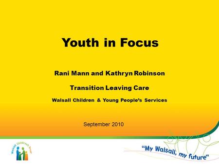 Youth in Focus Rani Mann and Kathryn Robinson Transition Leaving Care Walsall Children & Young People’s Services September 2010.