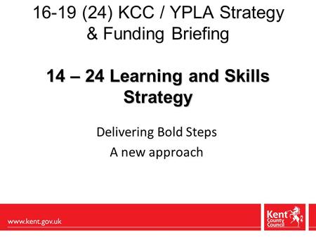 14 – 24 Learning and Skills Strategy 16-19 (24) KCC / YPLA Strategy & Funding Briefing 14 – 24 Learning and Skills Strategy Delivering Bold Steps A new.