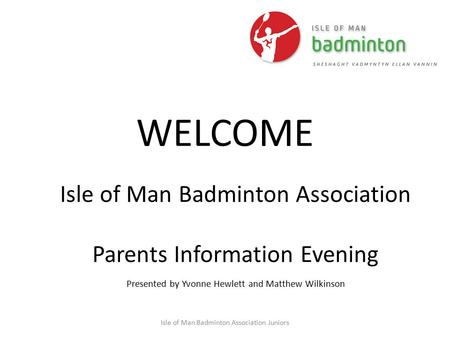 Isle of Man Badminton Association Juniors WELCOME Isle of Man Badminton Association Parents Information Evening Presented by Yvonne Hewlett and Matthew.
