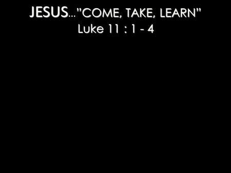 JESUS ”COME, TAKE, LEARN” Luke 11 : 1 - 4 JESUS … ”COME, TAKE, LEARN” Luke 11 : 1 - 4.