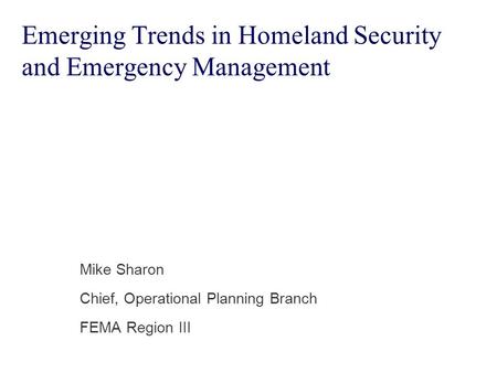 Emerging Trends in Homeland Security and Emergency Management Mike Sharon Chief, Operational Planning Branch FEMA Region III.