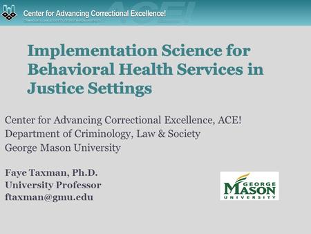 Center for Advancing Correctional Excellence, ACE! Department of Criminology, Law & Society George Mason University Faye Taxman, Ph.D. University Professor.