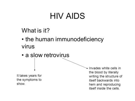 HIV AIDS What is it? the human immunodeficiency virus a slow retrovirus It takes years for the symptoms to show. Invades white cells in the blood by literally.