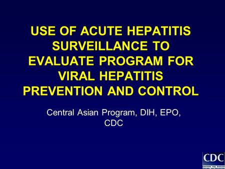 USE OF ACUTE HEPATITIS SURVEILLANCE TO EVALUATE PROGRAM FOR VIRAL HEPATITIS PREVENTION AND CONTROL Central Asian Program, DIH, EPO, CDC.
