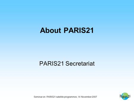 Seminar on PARIS21 satellite programmes, 14 November 2007 About PARIS21 PARIS21 Secretariat.