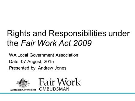 Rights and Responsibilities under the Fair Work Act 2009 WA Local Government Association Date: 07 August, 2015 Presented by: Andrew Jones.