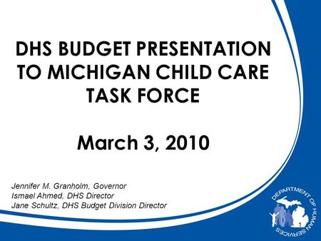 1 DHS BUDGET PRESENTATION TO MICHIGAN CHILD CARE TASK FORCE March 3, 2010 Jennifer M. Granholm, Governor Ismael Ahmed, DHS Director Jane Schultz, DHS Budget.