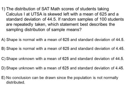 1)The distribution of SAT Math scores of students taking Calculus I at UTSA is skewed left with a mean of 625 and a standard deviation of 44.5. If random.