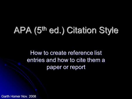 APA (5 th ed.) Citation Style How to create reference list entries and how to cite them a paper or report Garth Homer Nov. 2008.