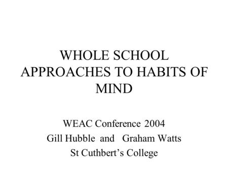 WHOLE SCHOOL APPROACHES TO HABITS OF MIND WEAC Conference 2004 Gill Hubble and Graham Watts St Cuthbert’s College.