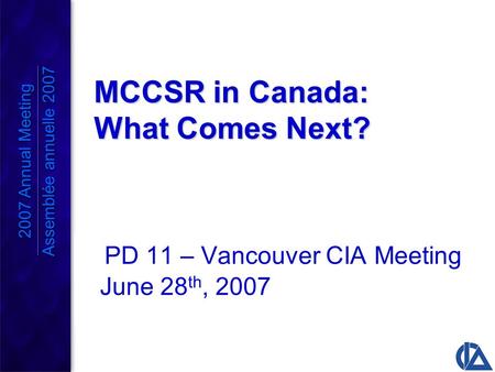 MCCSR in Canada: What Comes Next? PD 11 – Vancouver CIA Meeting June 28 th, 2007 2007 Annual Meeting Assemblée annuelle 2007 2007 Annual Meeting Assemblée.