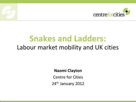 Snakes and Ladders: Labour market mobility and UK cities Naomi Clayton Centre for Cities 24 th January 2012.