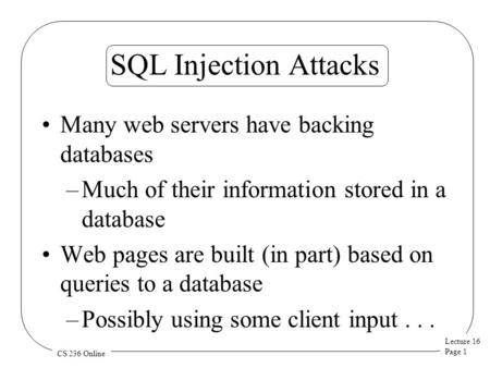 Lecture 16 Page 1 CS 236 Online SQL Injection Attacks Many web servers have backing databases –Much of their information stored in a database Web pages.