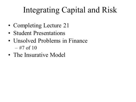 Integrating Capital and Risk Completing Lecture 21 Student Presentations Unsolved Problems in Finance –#7 of 10 The Insurative Model.