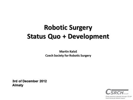 Robotic Surgery Status Quo + Development Martin Kaloš Czech Society for Robotic Surgery 3rd of December 2012 Almaty.