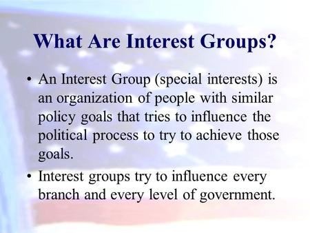 What Are Interest Groups? An Interest Group (special interests) is an organization of people with similar policy goals that tries to influence the political.