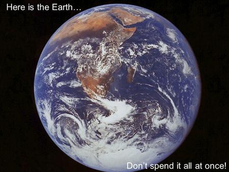 Here is the Earth… Don’t spend it all at once!.