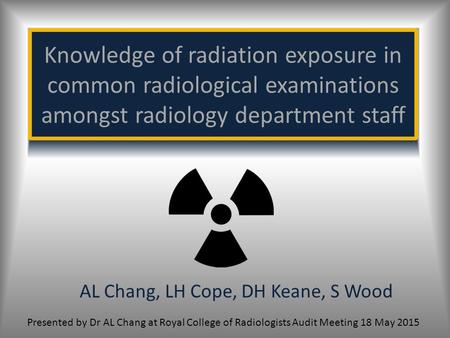 Knowledge of radiation exposure in common radiological examinations amongst radiology department staff AL Chang, LH Cope, DH Keane, S Wood Presented by.