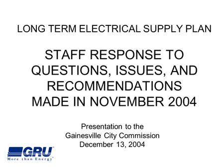 LONG TERM ELECTRICAL SUPPLY PLAN STAFF RESPONSE TO QUESTIONS, ISSUES, AND RECOMMENDATIONS MADE IN NOVEMBER 2004 Presentation to the Gainesville City Commission.