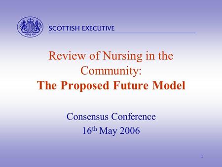  1 Review of Nursing in the Community: The Proposed Future Model Consensus Conference 16 th May 2006.