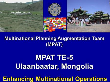 Multinational Planning Augmentation Team (MPAT) MPAT TE-5 Ulaanbaatar, Mongolia Enhancing Multinational Operations.
