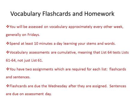 Vocabulary Flashcards and Homework  You will be assessed on vocabulary approximately every other week, generally on Fridays.  Spend at least 10 minutes.