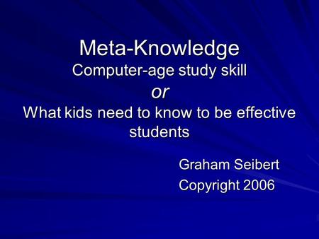 Meta-Knowledge Computer-age study skill or What kids need to know to be effective students Graham Seibert Copyright 2006.