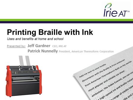 Printing Braille with Ink Uses and benefits at home and school Presented by: Jeff Gardner CEO, IRIE-AT Patrick Nunnelly President, American Thermoform.