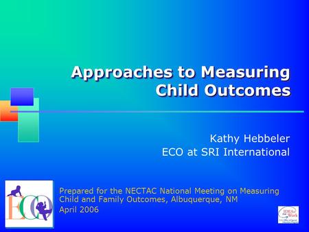 Approaches to Measuring Child Outcomes Kathy Hebbeler ECO at SRI International Prepared for the NECTAC National Meeting on Measuring Child and Family Outcomes,