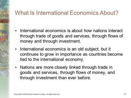 Copyright © 2006 Pearson Addison-Wesley. All rights reserved. 1-1 What Is International Economics About? International economics is about how nations interact.